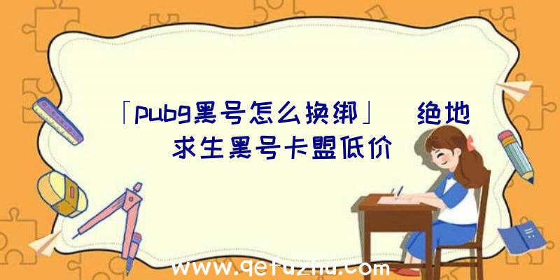 「pubg黑号怎么换绑」|绝地求生黑号卡盟低价